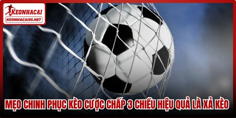 Mẹo chinh phục kèo cược chấp 3 chiều hiệu quả là xả kèo đúng lúc