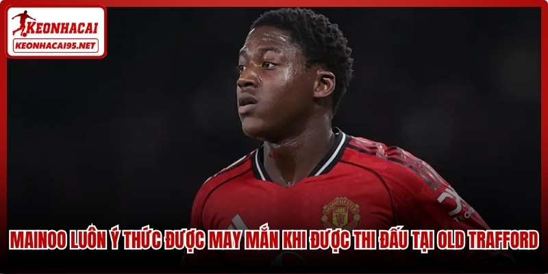Mainoo luôn ý thức được may mắn khi được thi đấu tại Old Trafford